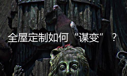 全屋定制如何“謀變”？行業大咖觀點匯總