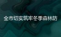 全市切實筑牢冬季森林防滅火安全屏障