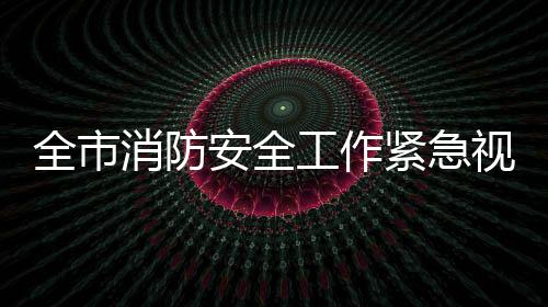 全市消防安全工作緊急視頻會議強調 立即驚醒 深刻反思 迅速行動 迅速落實