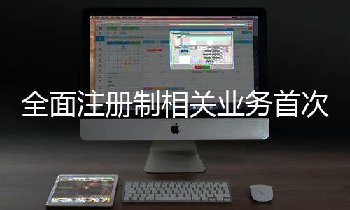 全面注冊制相關業務首次全網測試進展如何？記者探訪→