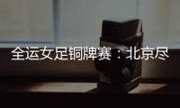 全運女足銅牌賽：北京盡遣主力仍告負 陜西3