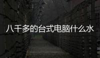 八千多的臺式電腦什么水平？（臺式電腦排名前十）