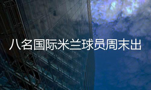 八名國際米蘭球員周末出戰(zhàn)國際比賽綜述