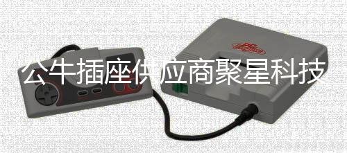 公牛插座供應商聚星科技沖刺北交所IPO