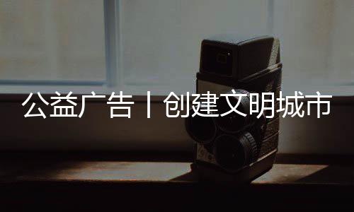 公益廣告丨創建文明城市 攜手共建美好家園