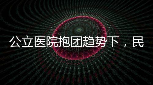 公立醫院抱團趨勢下，民營醫療機構應該如何應對？