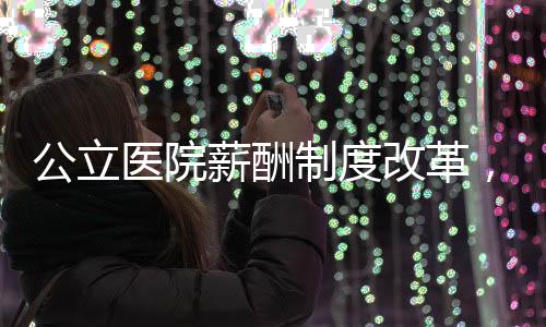公立醫院薪酬制度改革，醫院負責人薪酬怎么定？