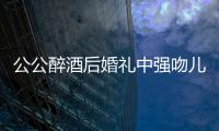 公公醉酒后婚禮中強吻兒媳婦 表示已后悔