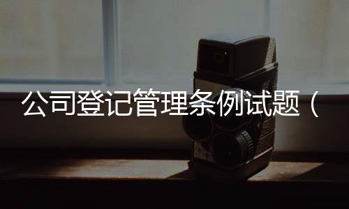 公司登記管理條例試題（公司登記管理條例）
