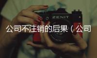 公司不注銷的后果（公司不注銷的后果）