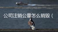 公司注銷公章怎么銷毀（公司注銷公章怎么處理）