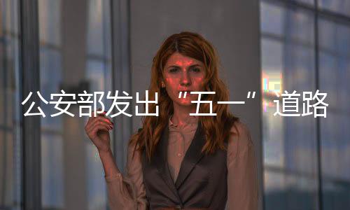 公安部發出“五一”道路交通安全預警：出行嚴格遵守安全法規
