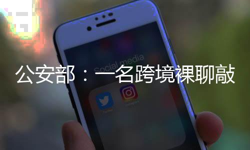 公安部：一名跨境裸聊敲詐犯罪集團(tuán)重要頭目從緬甸被押解回國