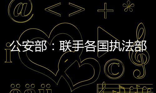 公安部：聯手各國執法部門 嚴打電信網絡詐騙