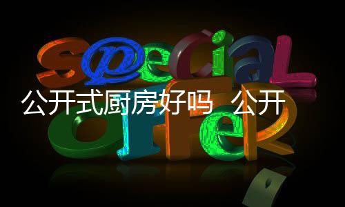 公開式廚房好嗎  公開式的廚房怎樣解決油煙問題,行業資訊