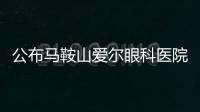 公布馬鞍山愛爾眼科醫院地址、營業時間、醫生簡介、預約電話等一覽表
