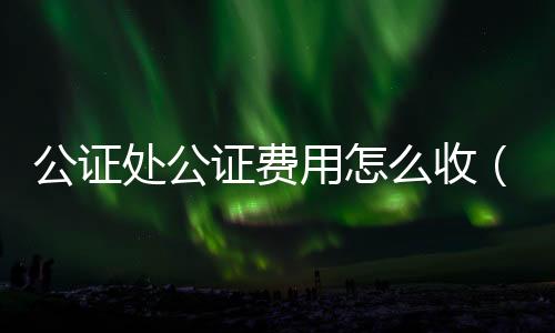 公證處公證費用怎么收（公證處公證費用）