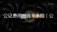 公證費用由誰來承擔（公證費用）