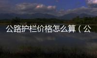 公路護欄價格怎么算（公路護欄價格）