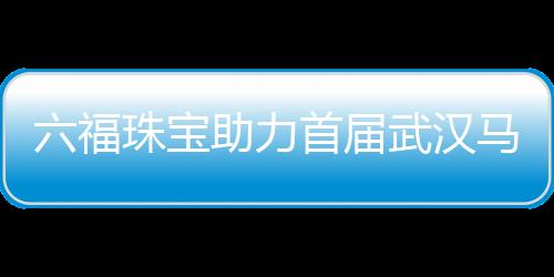 六福珠寶助力首屆武漢馬拉松 足金獎牌閃耀江城【體育運動】風尚中國網