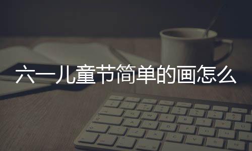 六一兒童節簡單的畫怎么畫（六一兒童節最簡單的畫）