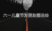 六一兒童節(jié)發(fā)朋友圈說些什么（六一兒童節(jié)發(fā)朋友圈）