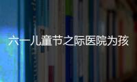 六一兒童節之際醫院為孩子們送上節日禮物