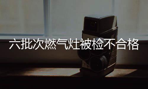 六批次燃氣灶被檢不合格