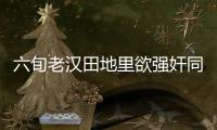 六旬老漢田地里欲強奸同村婦女 稱愛慕對方已久
