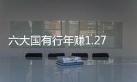 六大國(guó)有行年賺1.27萬(wàn)億 貸款增量近9萬(wàn)億不良率普遍改善