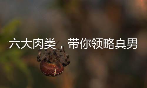 六大肉類，帶你領(lǐng)略真男人的雄姿！
