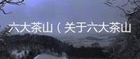 六大茶山（關于六大茶山的基本情況說明介紹）
