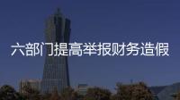 六部門提高舉報財務造假獎勵金額 強化失信約束與舉報激勵