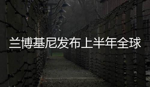 蘭博基尼發布上半年全球銷量 同比增7%