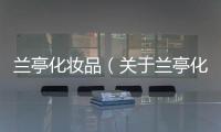 蘭亭化妝品（關(guān)于蘭亭化妝品的基本情況說明介紹）