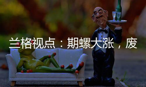 蘭格視點(diǎn)：期螺大漲，廢鋼怎么走