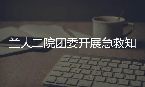 蘭大二院團(tuán)委開展急救知識進(jìn)校園志愿服務(wù)活動