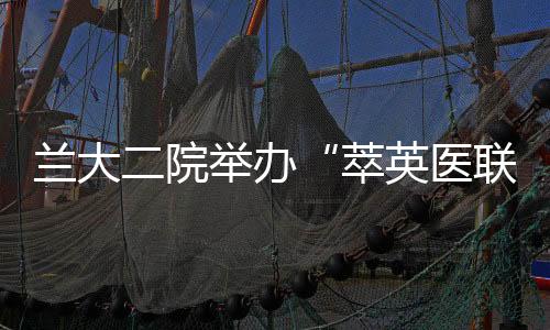 蘭大二院舉辦“萃英醫(yī)聯(lián)”年度總結(jié)大會暨醫(yī)聯(lián)體建設(shè)研討會
