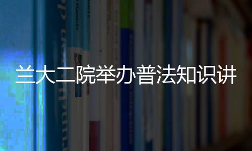 蘭大二院舉辦普法知識(shí)講座