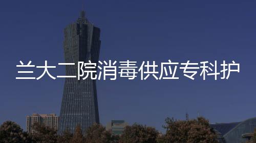蘭大二院消毒供應(yīng)專科護(hù)士培訓(xùn)班順利開班