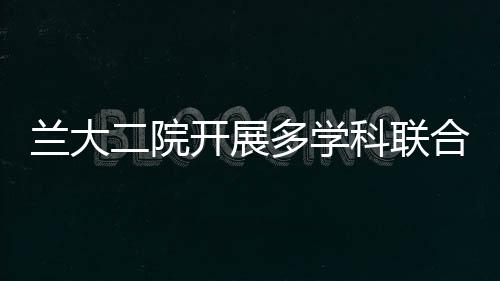 蘭大二院開展多學(xué)科聯(lián)合門診（MDT）為患者提供“一站式”診療服務(wù)