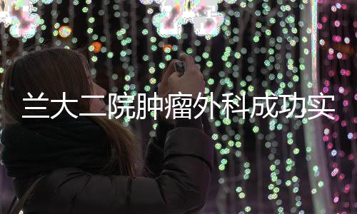 蘭大二院腫瘤外科成功實施一例高難度膽管癌手術