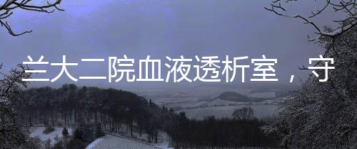蘭大二院血液透析室，守護血透患者的“生命線”