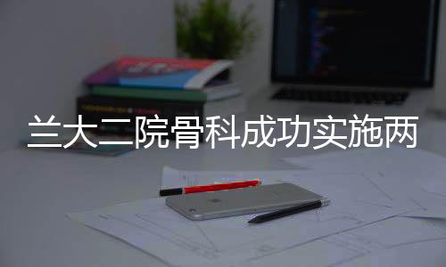 蘭大二院骨科成功實施兩例瘤段切除，人工假體置換重建術(shù)