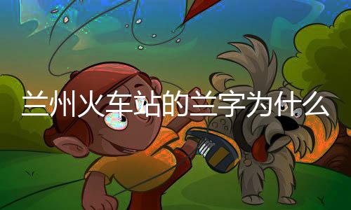 蘭州火車站的蘭字為什么是錯的（蘭州火車站的蘭字）