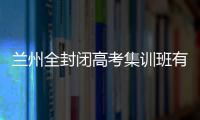 蘭州全封閉高考集訓班有哪些機構，蘭州全封閉高考集訓班有哪些