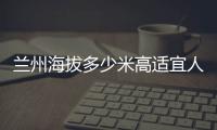 蘭州海拔多少米高適宜人類居住的海拔高度是多少