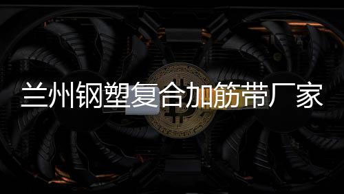 蘭州鋼塑復合加筋帶廠家采購供應