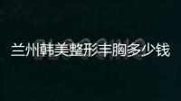 蘭州韓美整形豐胸多少錢?蘭州韓美張少飛醫生做假體隆胸/脂肪豐胸價格1w+