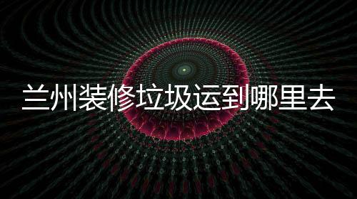 蘭州裝修垃圾運到哪里去小蜜蜂搬運告訴你